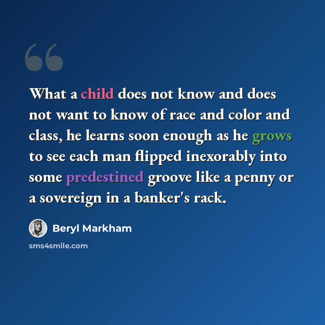 “What a child does not know and does not want to know of race and color and class, he learns soon enough as he grows to see each man flipped inexorably into some predestined groove like a penny or a sovereign in a banker's rack.” quote by Beryl Markham