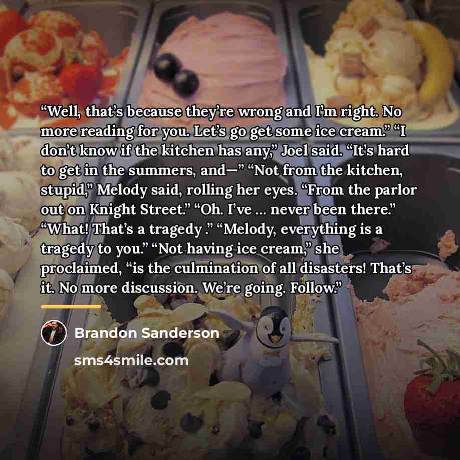 “Well, that’s because they’re wrong and I’m right. No more reading for you. Let’s go get some ice cream.” “I don’t know if the kitchen has any,” Joel said. “It’s hard to get in the summers, and—” “Not from the kitchen, stupid,” Melody said, rolling her eyes. “From the parlor out on Knight Street.”…” quote by Brandon Sanderson