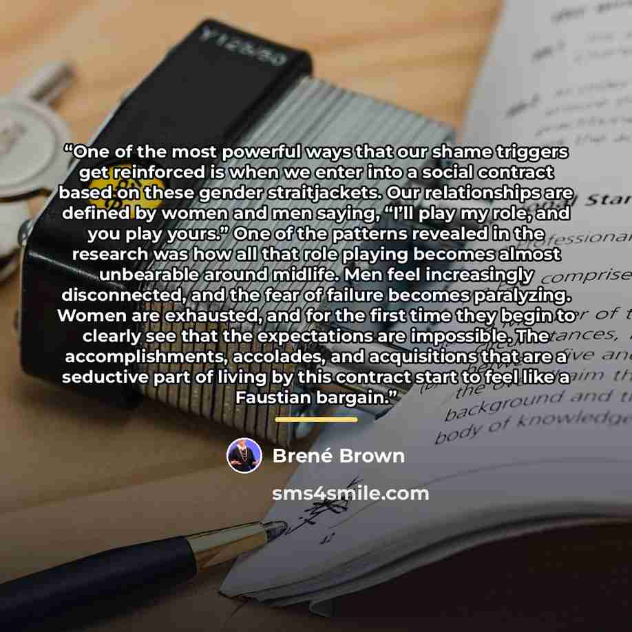 “One of the most powerful ways that our shame triggers get reinforced is when we enter into a social contract based on these gender straitjackets. Our relationships are defined by women and men saying, “I’ll play my role, and you play yours.” One of the patterns revealed in the research was how all…” quote by Brené Brown