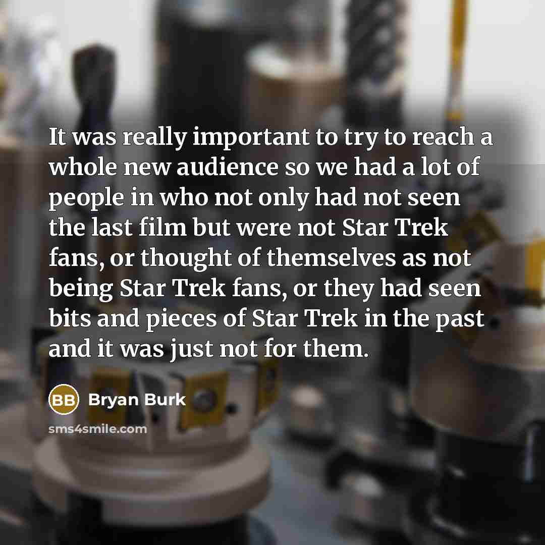 “It was really important to try to reach a whole new audience so we had a lot of people in who not only had not seen the last film but were not Star Trek fans, or thought of themselves as not being Star Trek fans, or they had seen bits and pieces of Star Trek in the past and it was just not for them.” quote by Bryan Burk