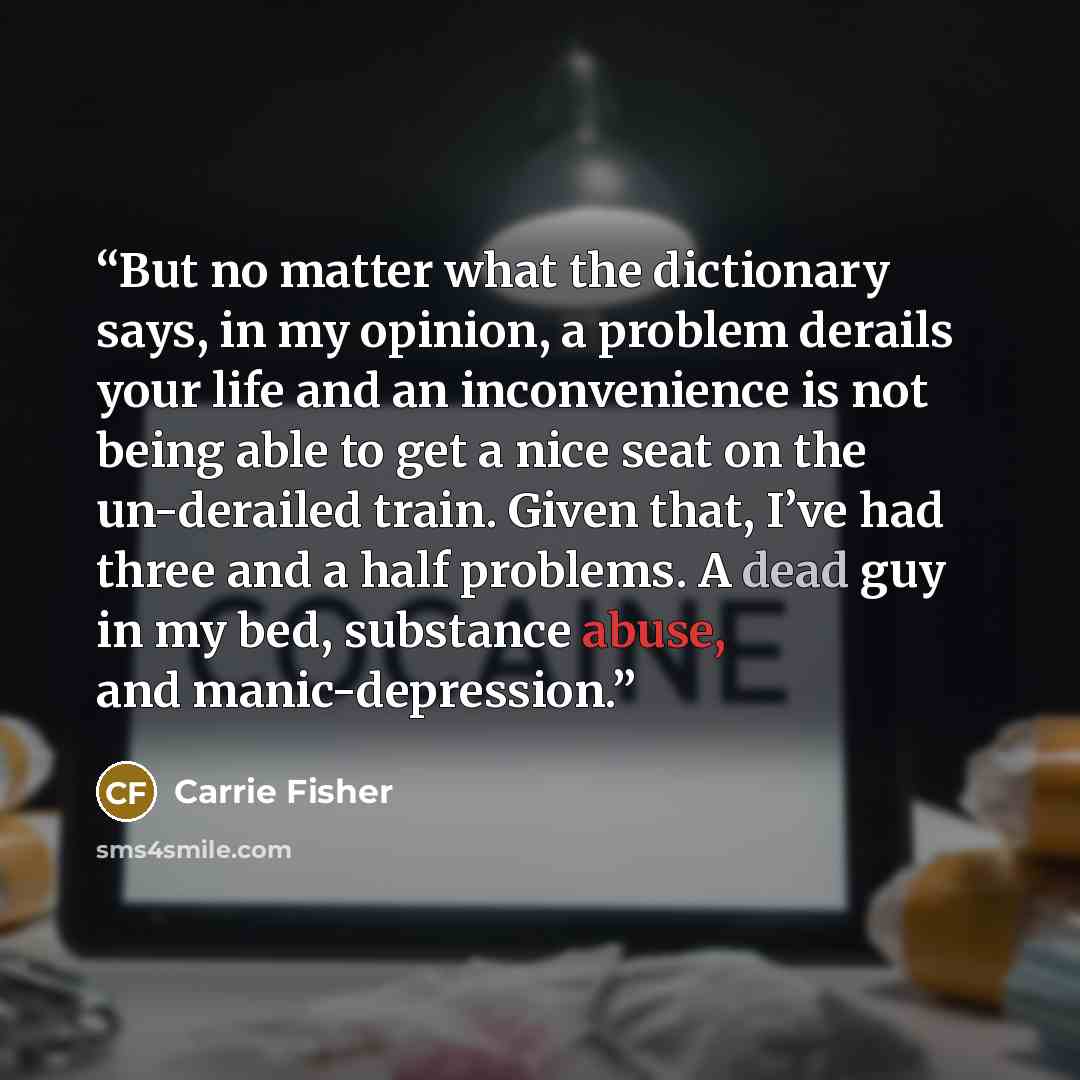 “But no matter what the dictionary says, in my opinion, a problem derails your life and an inconvenience is not being able to get a nice seat on the un-derailed train. Given that, I’ve had three and a half problems. A dead guy in my bed, substance abuse, and manic-depression.” quote by Carrie Fisher