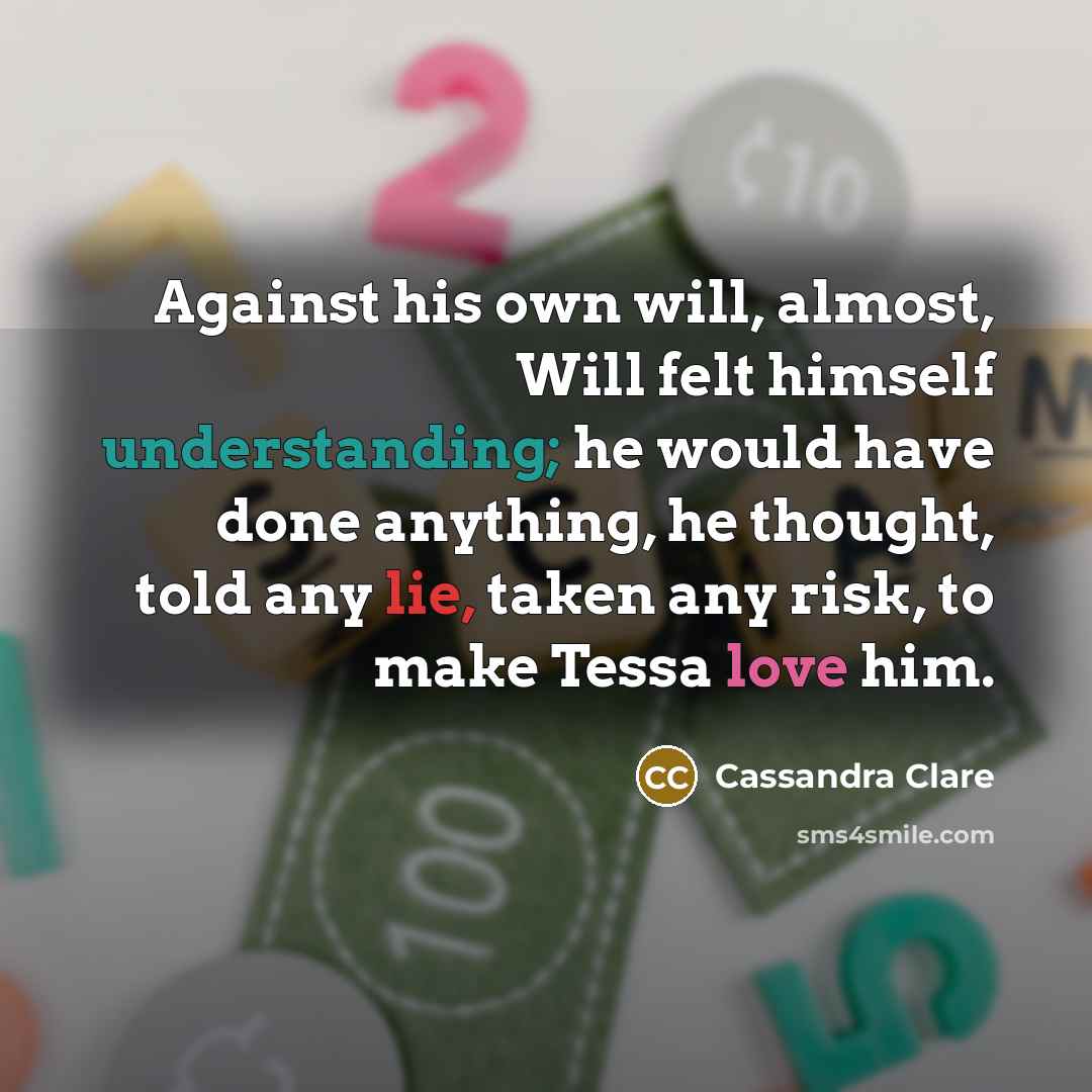 “Against his own will, almost, Will felt himself understanding; he would have done anything, he thought, told any lie, taken any risk, to make Tessa love him.” quote by Cassandra Clare