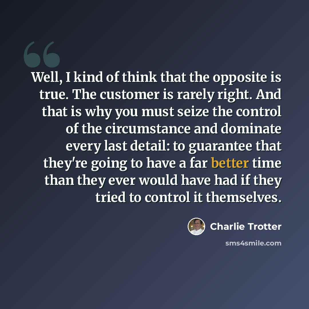 “Well, I kind of think that the opposite is true. The customer is rarely right. And that is why you must seize the control of the circumstance and dominate every last detail: to guarantee that they're going to have a far better time than they ever would have had if they tried to control it…” quote by Charlie Trotter
