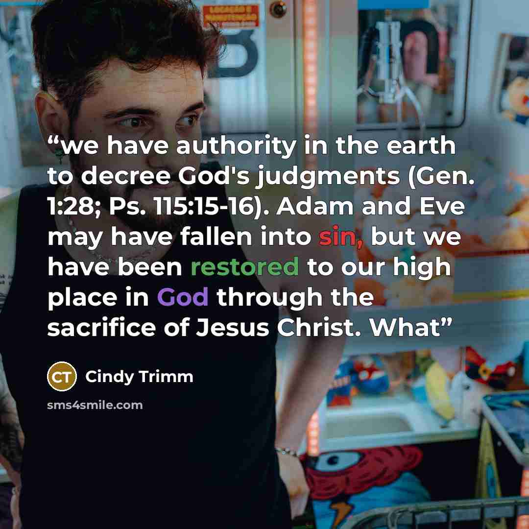 “we have authority in the earth to decree God's judgments (Gen. 1:28; Ps. 115:15-16). Adam and Eve may have fallen into sin, but we have been restored to our high place in God through the sacrifice of Jesus Christ. What” quote by Cindy Trimm