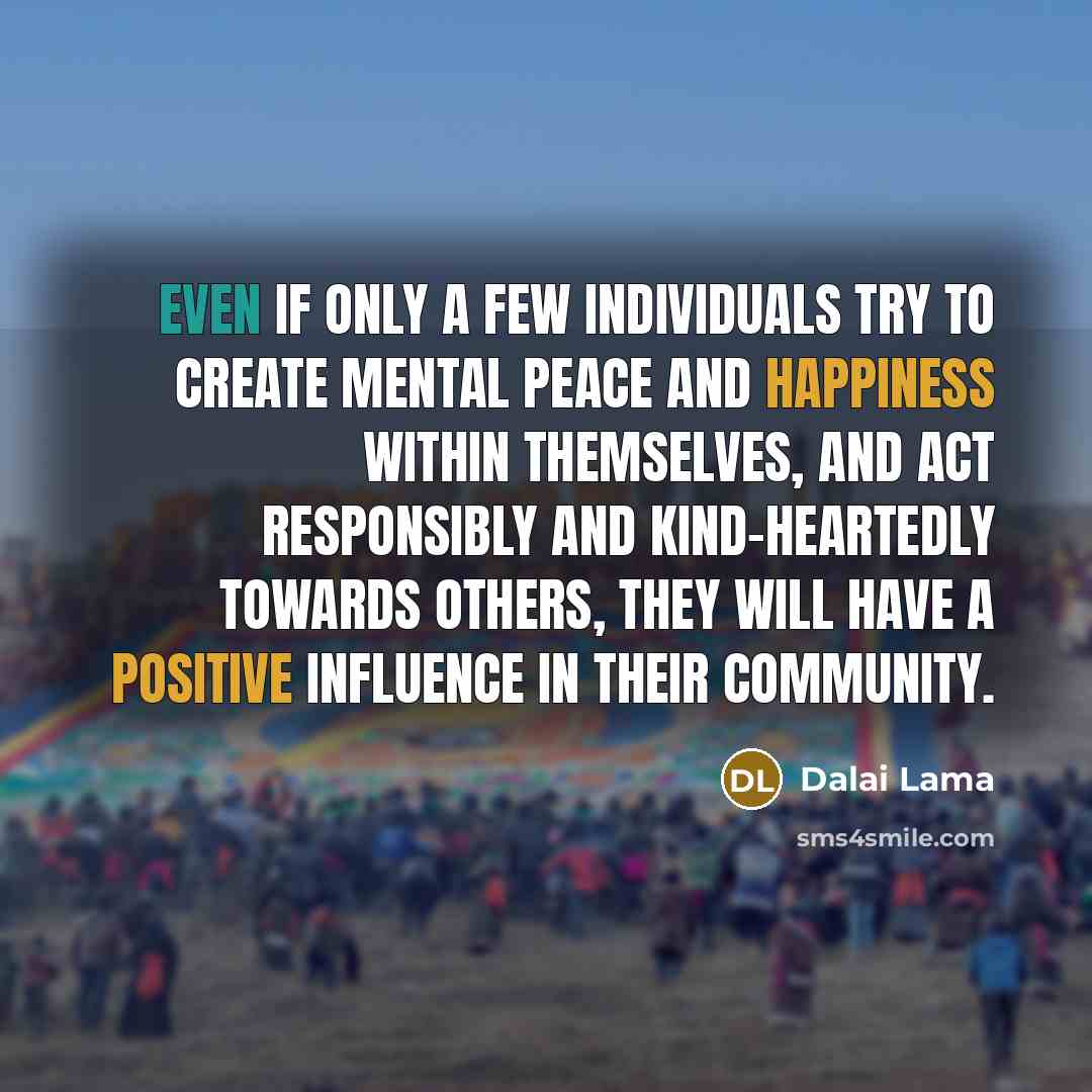 “Even if only a few individuals try to create mental peace and happiness within themselves, and act responsibly and kind-heartedly towards others, they will have a positive influence in their community.” quote by Dalai Lama