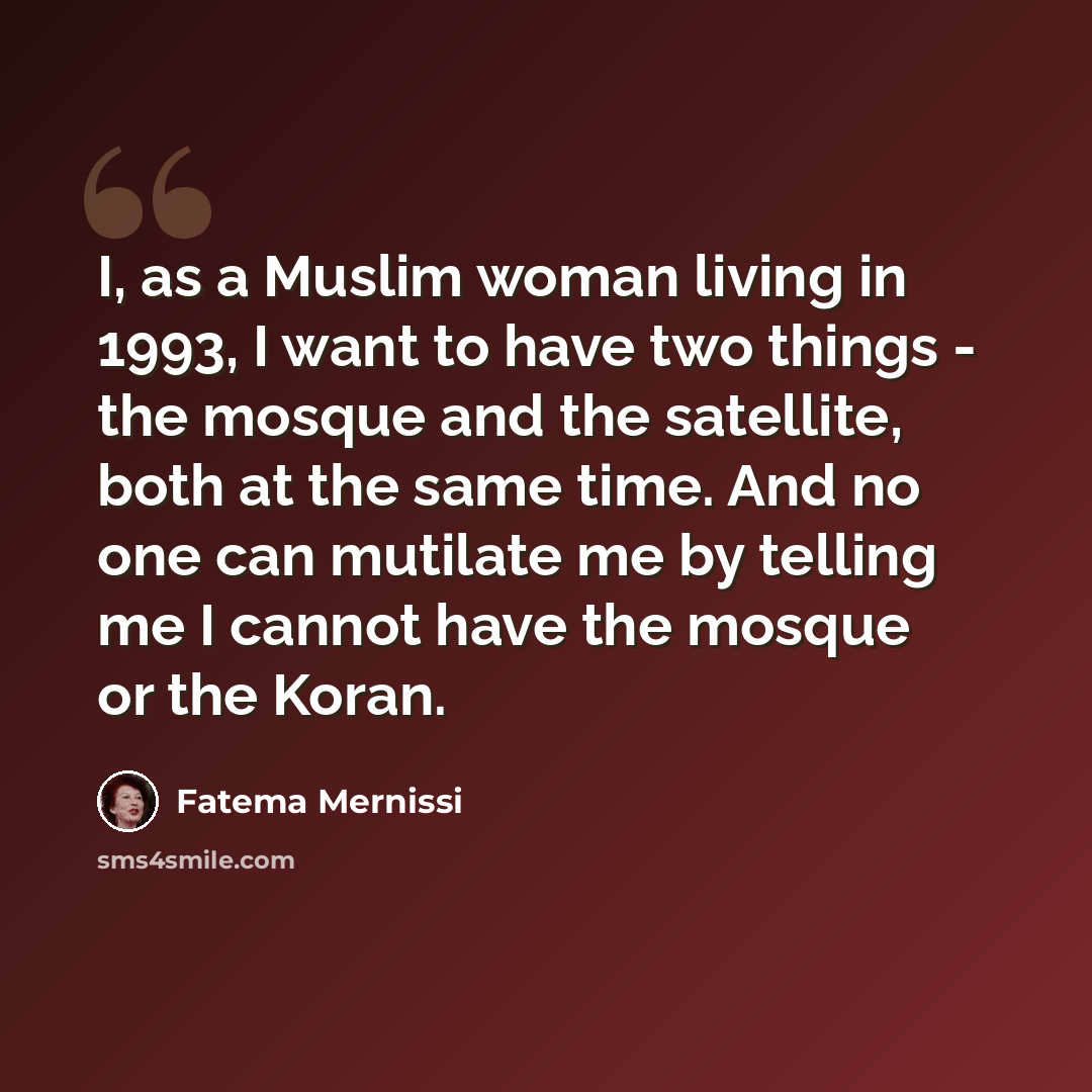 “I, as a Muslim woman living in 1993, I want to have two things - the mosque and the satellite, both at the same time. And no one can mutilate me by telling me I cannot have the mosque or the Koran.” quote by Fatema Mernissi