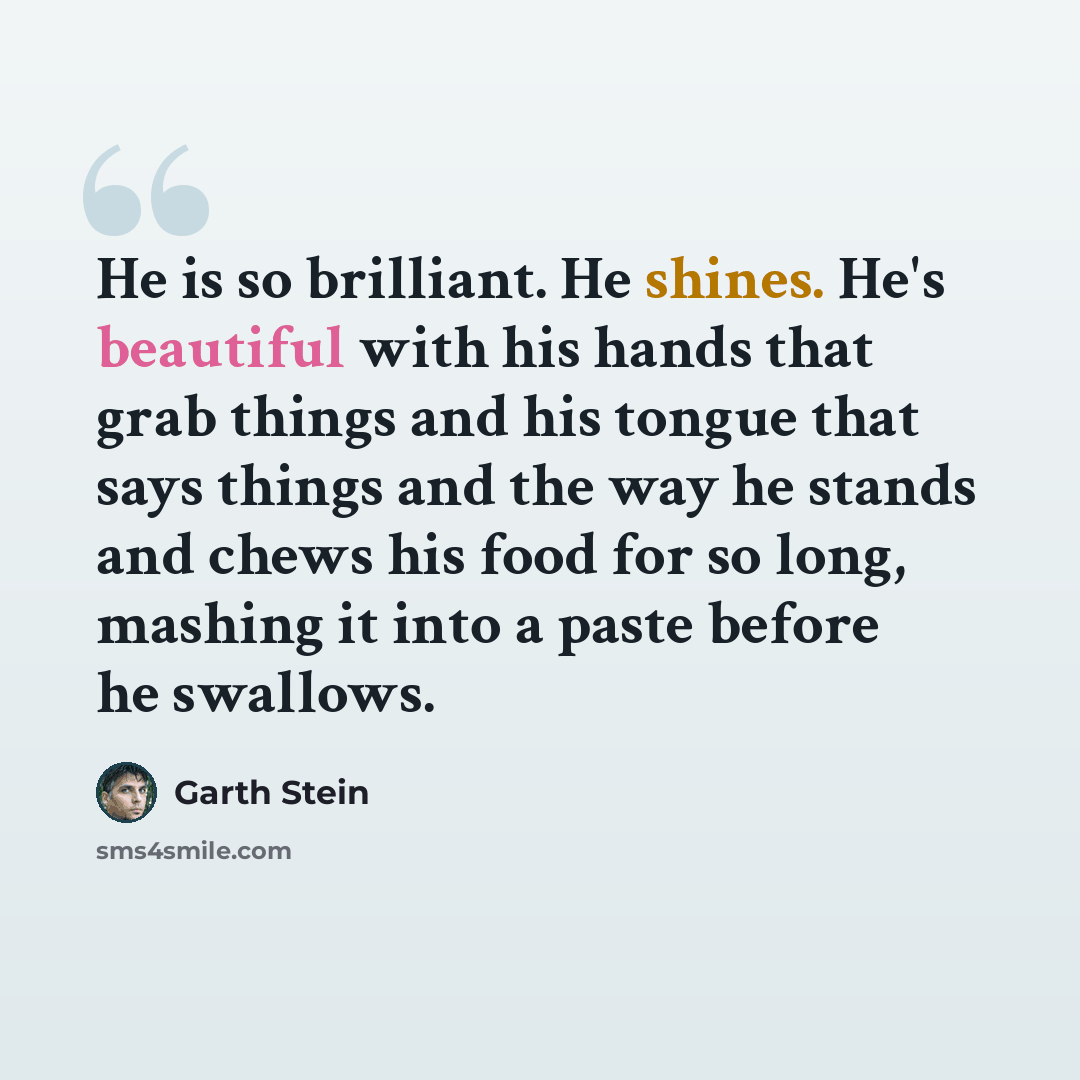 “He is so brilliant. He shines. He's beautiful with his hands that grab things and his tongue that says things and the way he stands and chews his food for so long, mashing it into a paste before he swallows.” quote by Garth Stein