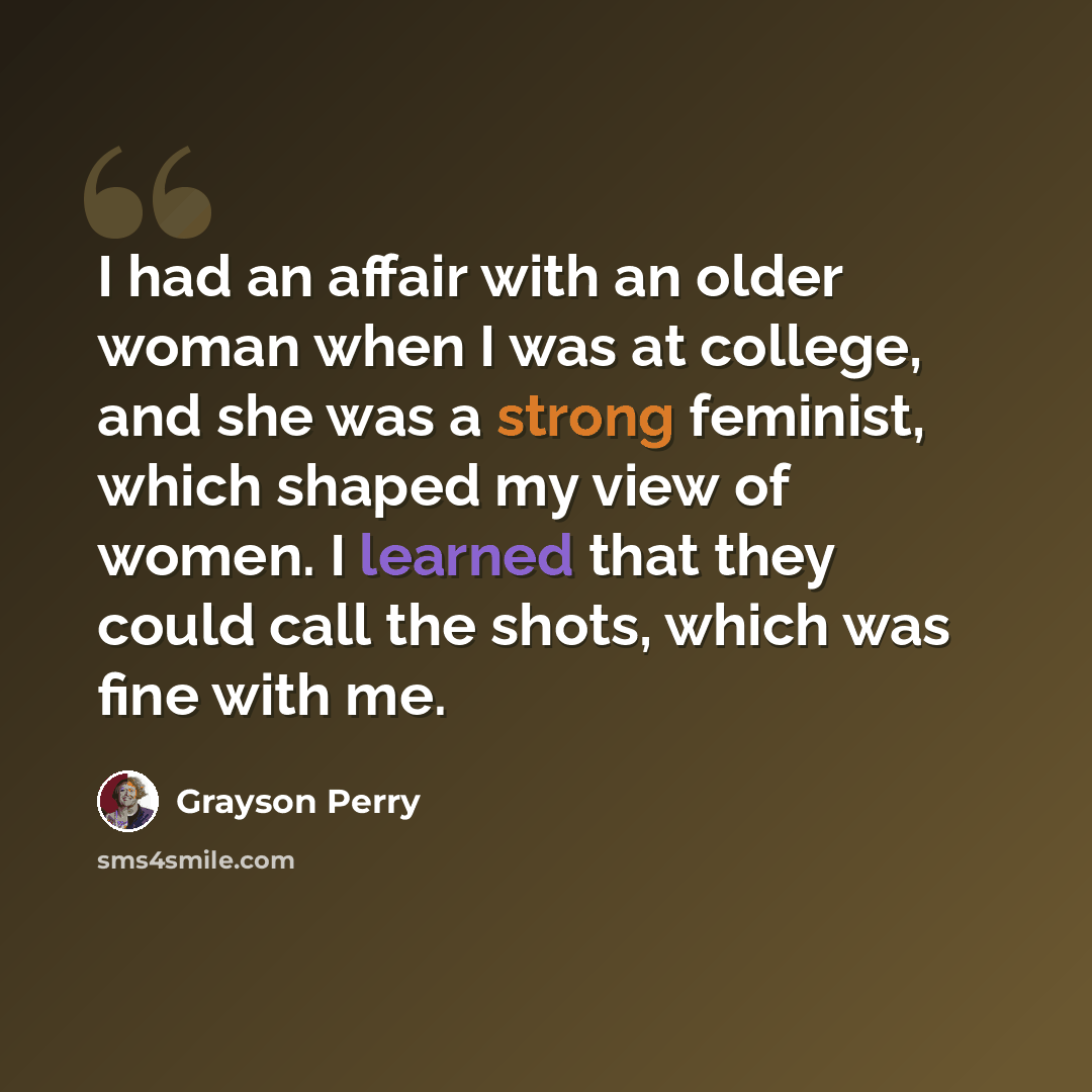 “I had an affair with an older woman when I was at college, and she was a strong feminist, which shaped my view of women. I learned that they could call the shots, which was fine with me.” quote by Grayson Perry