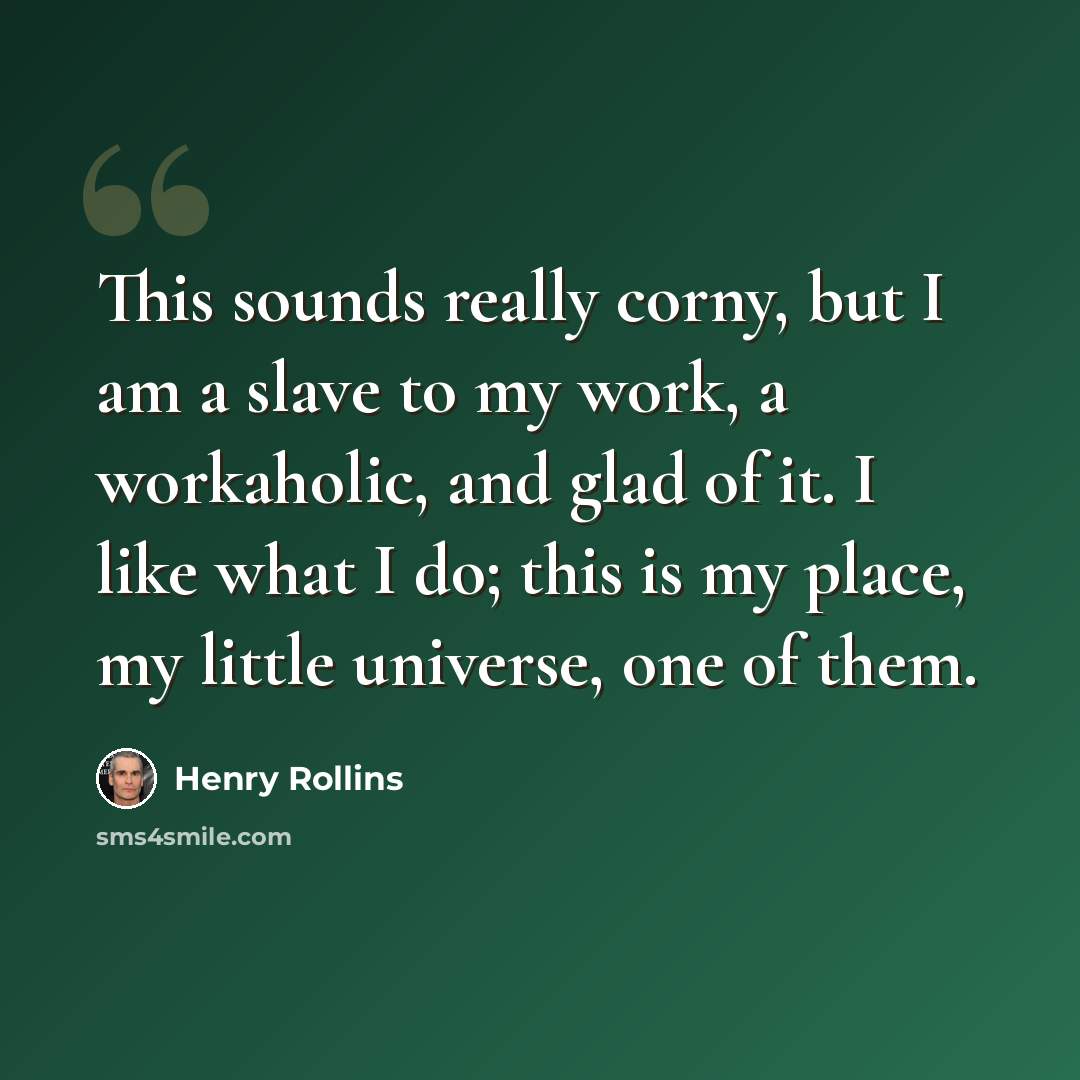 “This sounds really corny, but I am a slave to my work, a workaholic, and glad of it. I like what I do; this is my place, my little universe, one of them.” quote by Henry Rollins