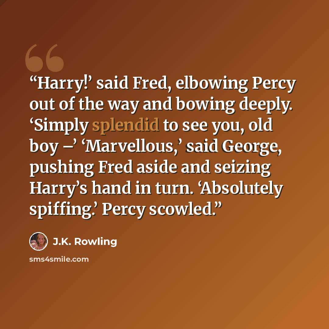 “Harry!’ said Fred, elbowing Percy out of the way and bowing deeply. ‘Simply splendid to see you, old boy –’ ‘Marvellous,’ said George, pushing Fred aside and seizing Harry’s hand in turn. ‘Absolutely spiffing.’ Percy scowled.” quote by J.K. Rowling