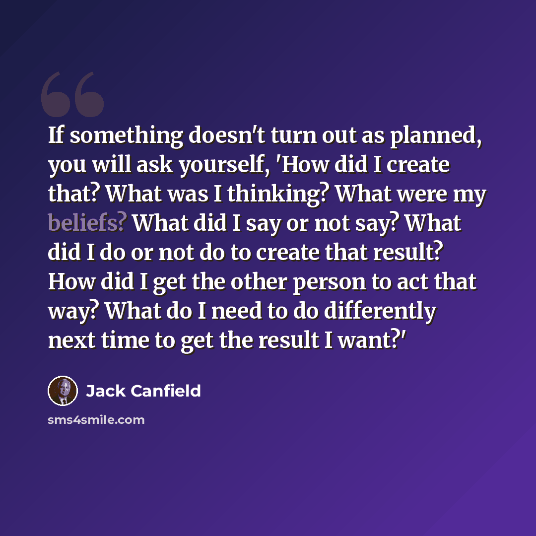 “If something doesn't turn out as planned, you will ask yourself, 'How did I create that? What was I thinking? What were my beliefs? What did I say or not say? What did I do or not do to create that result? How did I get the other person to act that way? What do I need to do differently next time…” quote by Jack Canfield