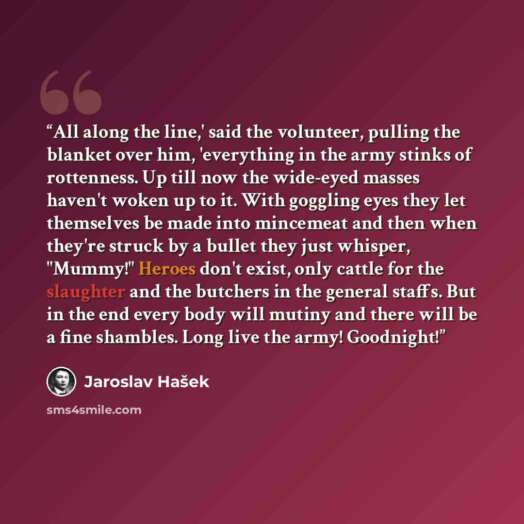 “All along the line,' said the volunteer, pulling the blanket over him, 'everything in the army stinks of rottenness. Up till now the wide-eyed masses haven't woken up to it. With goggling eyes they let themselves be made into mincemeat and then when they're struck by a bullet they just whisper…” quote by Jaroslav Hašek