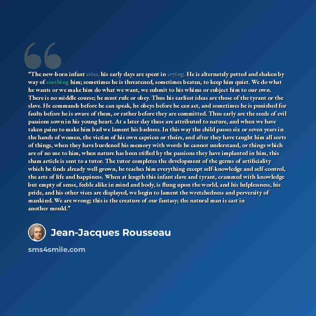 “The new-born infant cries, his early days are spent in crying. He is alternately petted and shaken by way of soothing him; sometimes he is threatened, sometimes beaten, to keep him quiet. We do what he wants or we make him do what we want, we submit to his whims or subject him to our own. There is…” quote by Jean-Jacques Rousseau