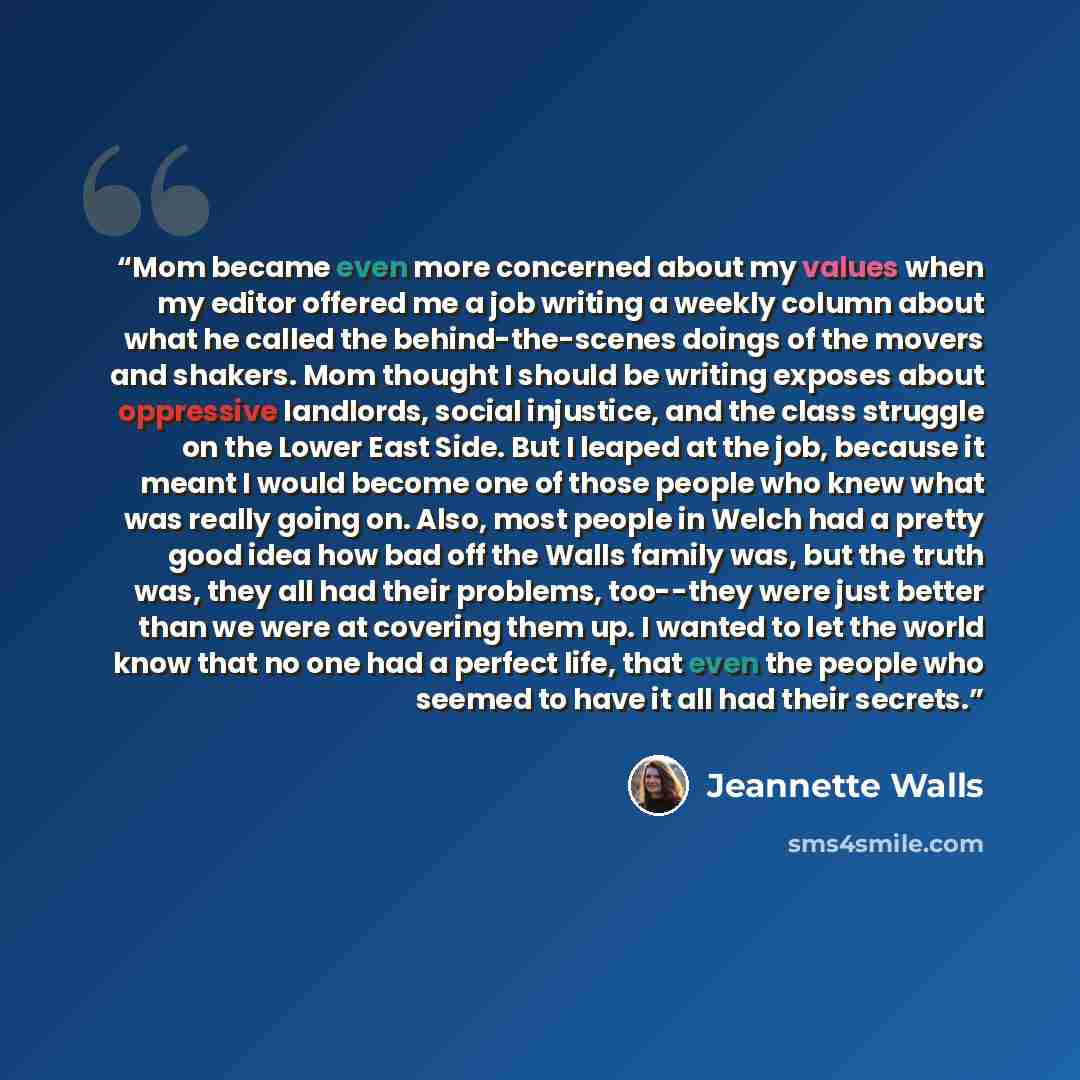 “Mom became even more concerned about my values when my editor offered me a job writing a weekly column about what he called the behind-the-scenes doings of the movers and shakers. Mom thought I should be writing exposes about oppressive landlords, social injustice, and the class struggle on the…” quote by Jeannette Walls