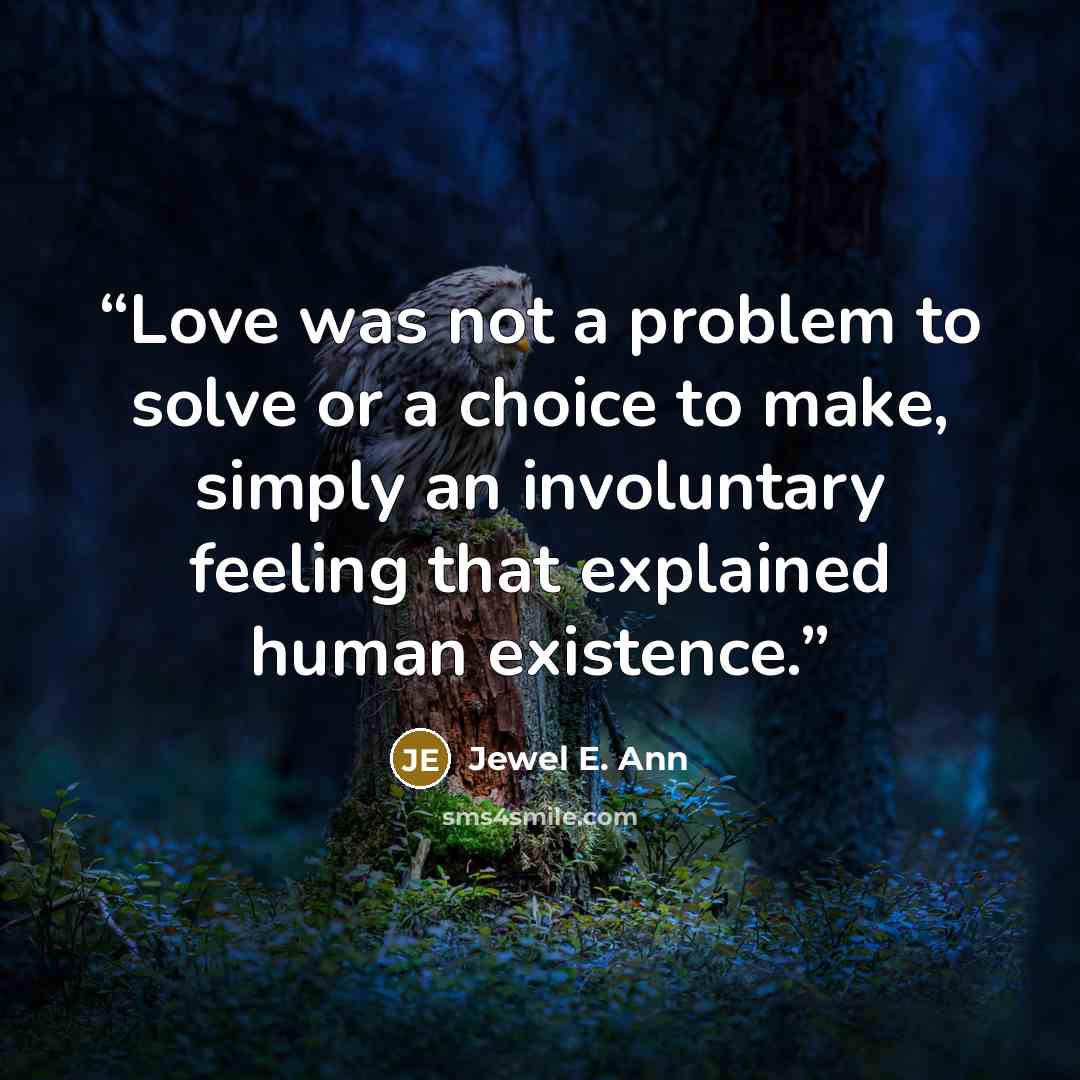 “Love was not a problem to solve or a choice to make, simply an involuntary feeling that explained human existence.” quote by Jewel E. Ann