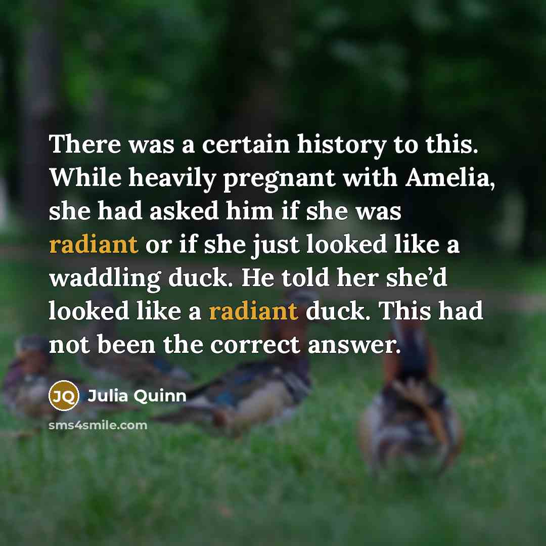 “There was a certain history to this. While heavily pregnant with Amelia, she had asked him if she was radiant or if she just looked like a waddling duck. He told her she’d looked like a radiant duck. This had not been the correct answer.” quote by Julia Quinn