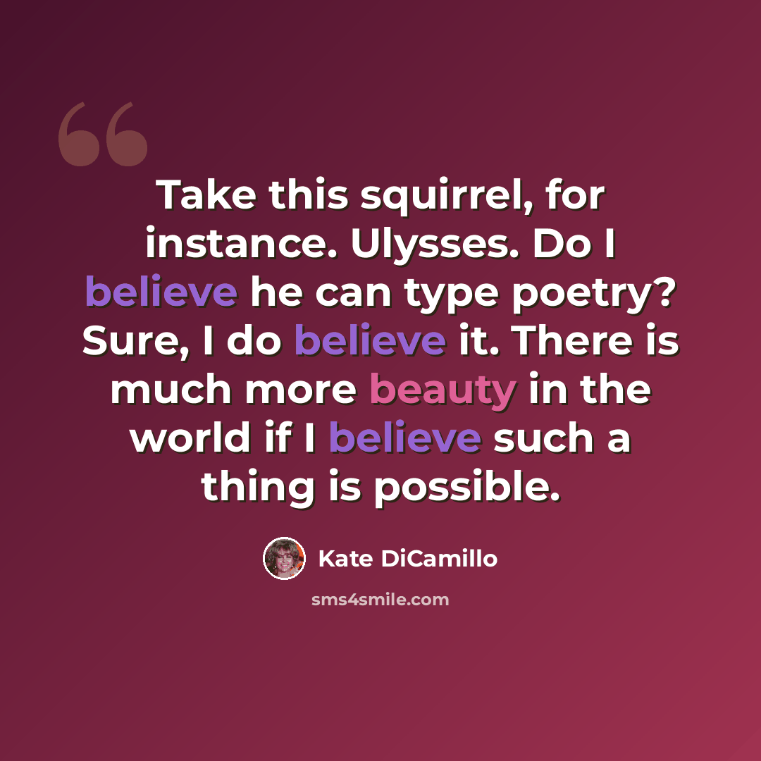 “Take this squirrel, for instance. Ulysses. Do I believe he can type poetry? Sure, I do believe it. There is much more beauty in the world if I believe such a thing is possible.” quote by Kate DiCamillo