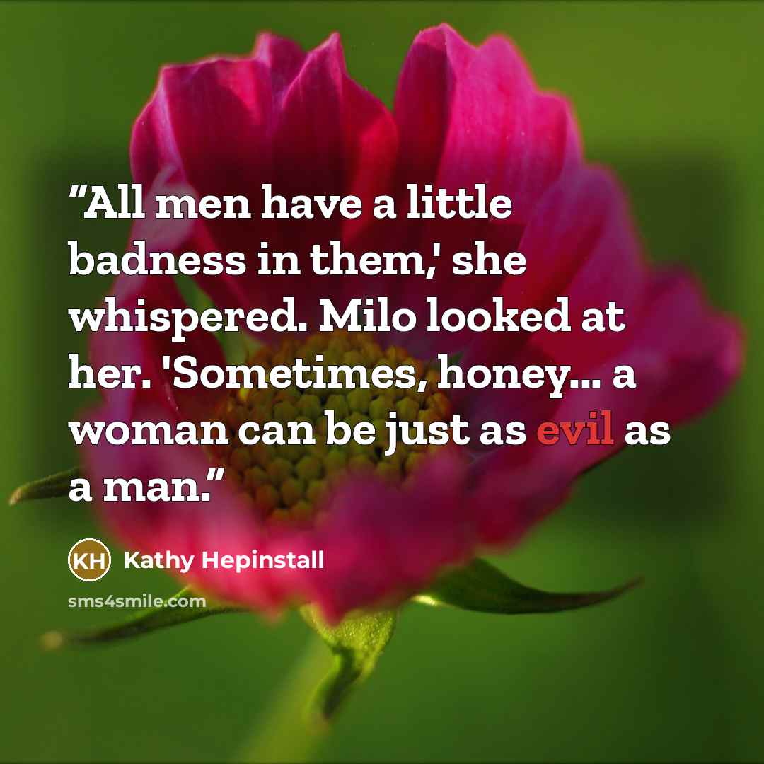 “All men have a little badness in them,' she whispered. Milo looked at her. 'Sometimes, honey... a woman can be just as evil as a man.” quote by Kathy Hepinstall