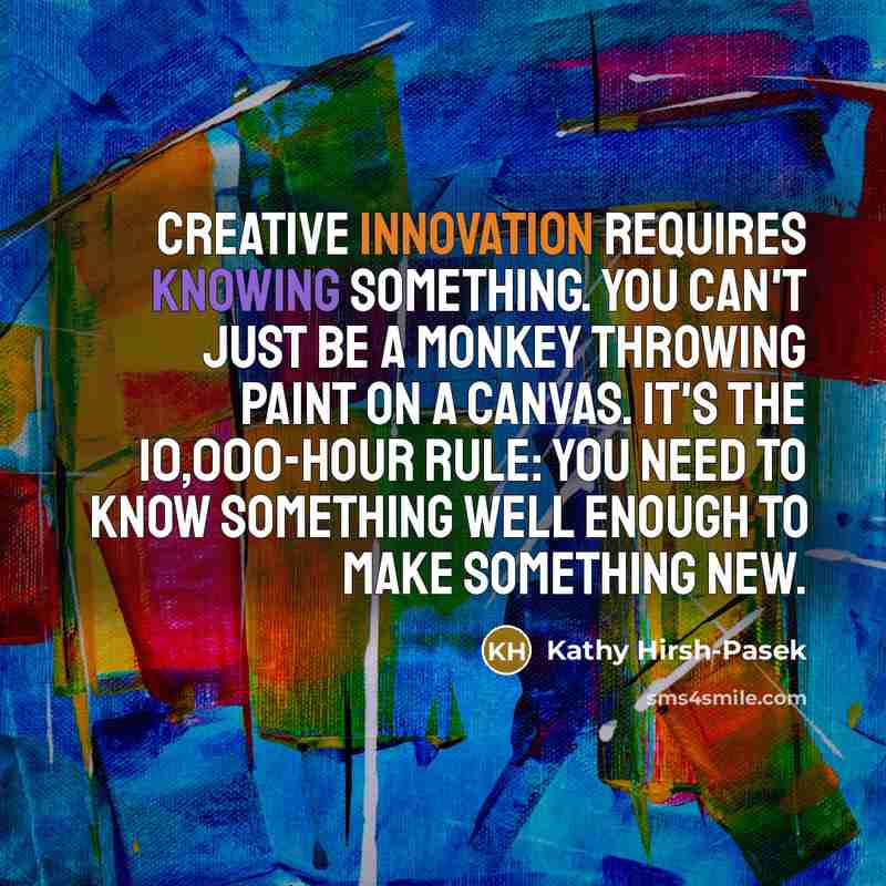 “Creative innovation requires knowing something. You can't just be a monkey throwing paint on a canvas. It's the 10,000-hour rule: You need to know something well enough to make something new.” quote by Kathy Hirsh-Pasek