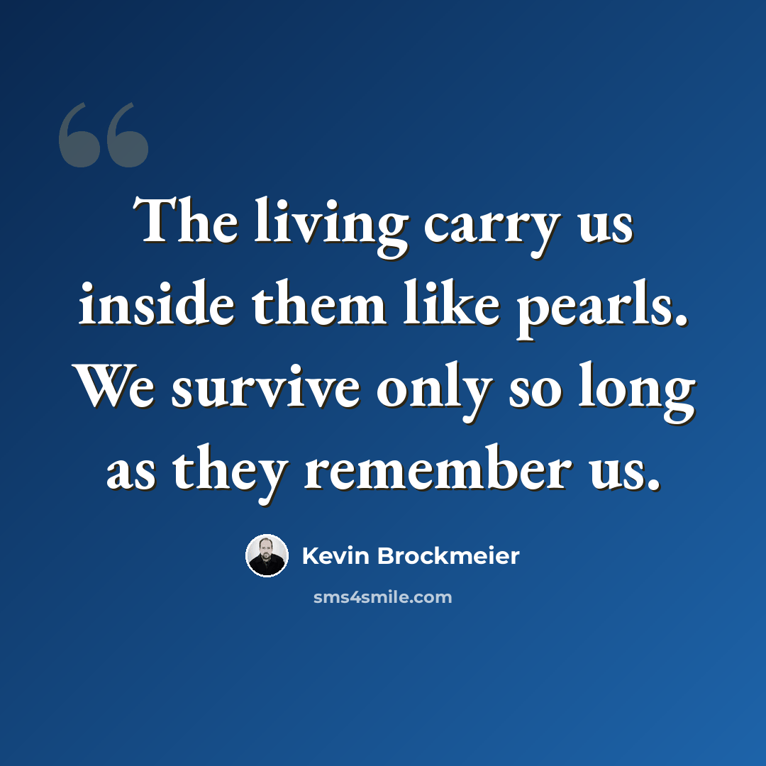 “The living carry us inside them like pearls. We survive only so long as they remember us.” quote by Kevin Brockmeier