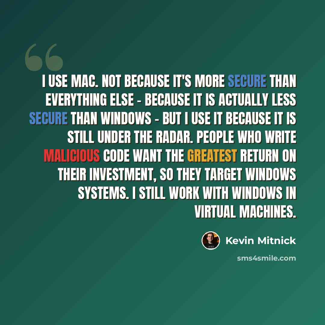 “I use Mac. Not because it's more secure than everything else - because it is actually less secure than Windows - but I use it because it is still under the radar. People who write malicious code want the greatest return on their investment, so they target Windows systems. I still work with Windows…” quote by Kevin Mitnick