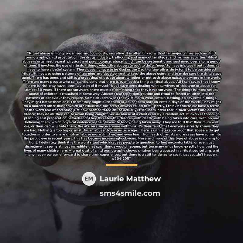 “Ritual abuse is highly organised and, obviously, secretive. It is often linked with other major crimes such as child pornography, child prostitution, the drugs industry, trafficking, and many other illegal and heinous activities. Ritual abuse is organised sexual, physical and psychological abuse…” quote by Laurie Matthew
