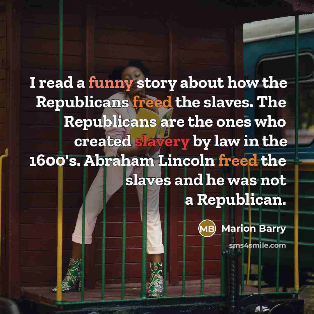“I read a funny story about how the Republicans freed the slaves. The Republicans are the ones who created slavery by law in the 1600's. Abraham Lincoln freed the slaves and he was not a Republican.” quote by Marion Barry