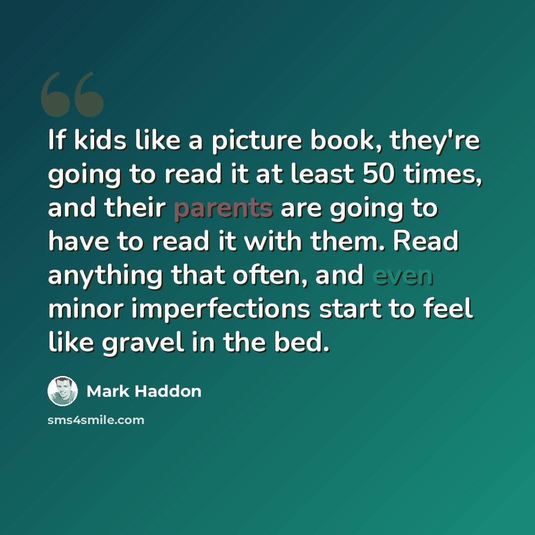 “If kids like a picture book, they're going to read it at least 50 times, and their parents are going to have to read it with them. Read anything that often, and even minor imperfections start to feel like gravel in the bed.” quote by Mark Haddon