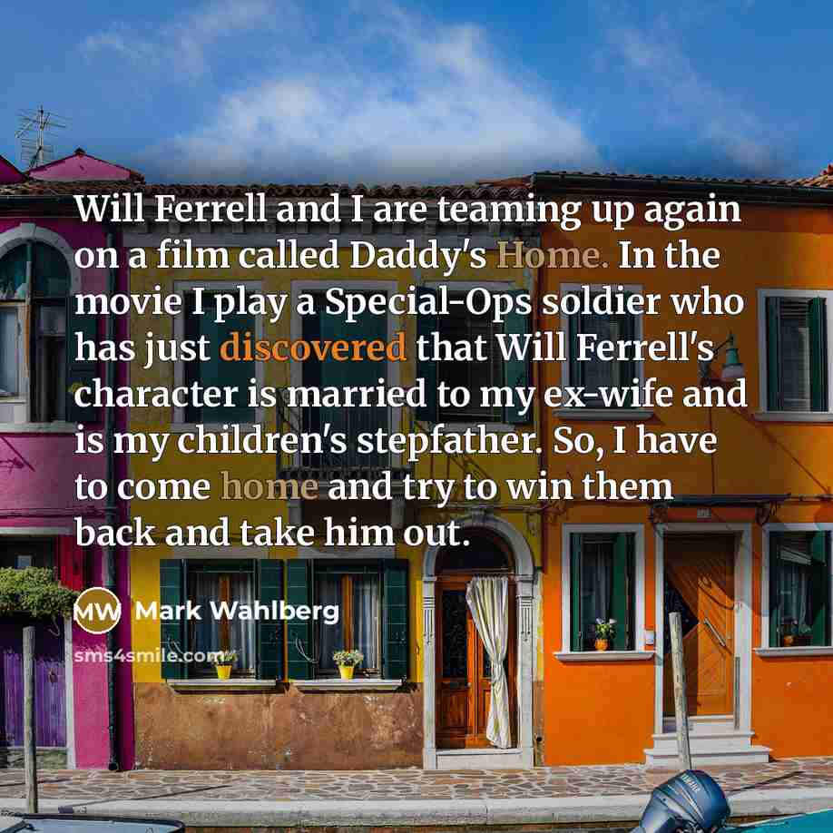 “Will Ferrell and I are teaming up again on a film called Daddy's Home. In the movie I play a Special-Ops soldier who has just discovered that Will Ferrell's character is married to my ex-wife and is my children's stepfather. So, I have to come home and try to win them back and take him out.” quote by Mark Wahlberg