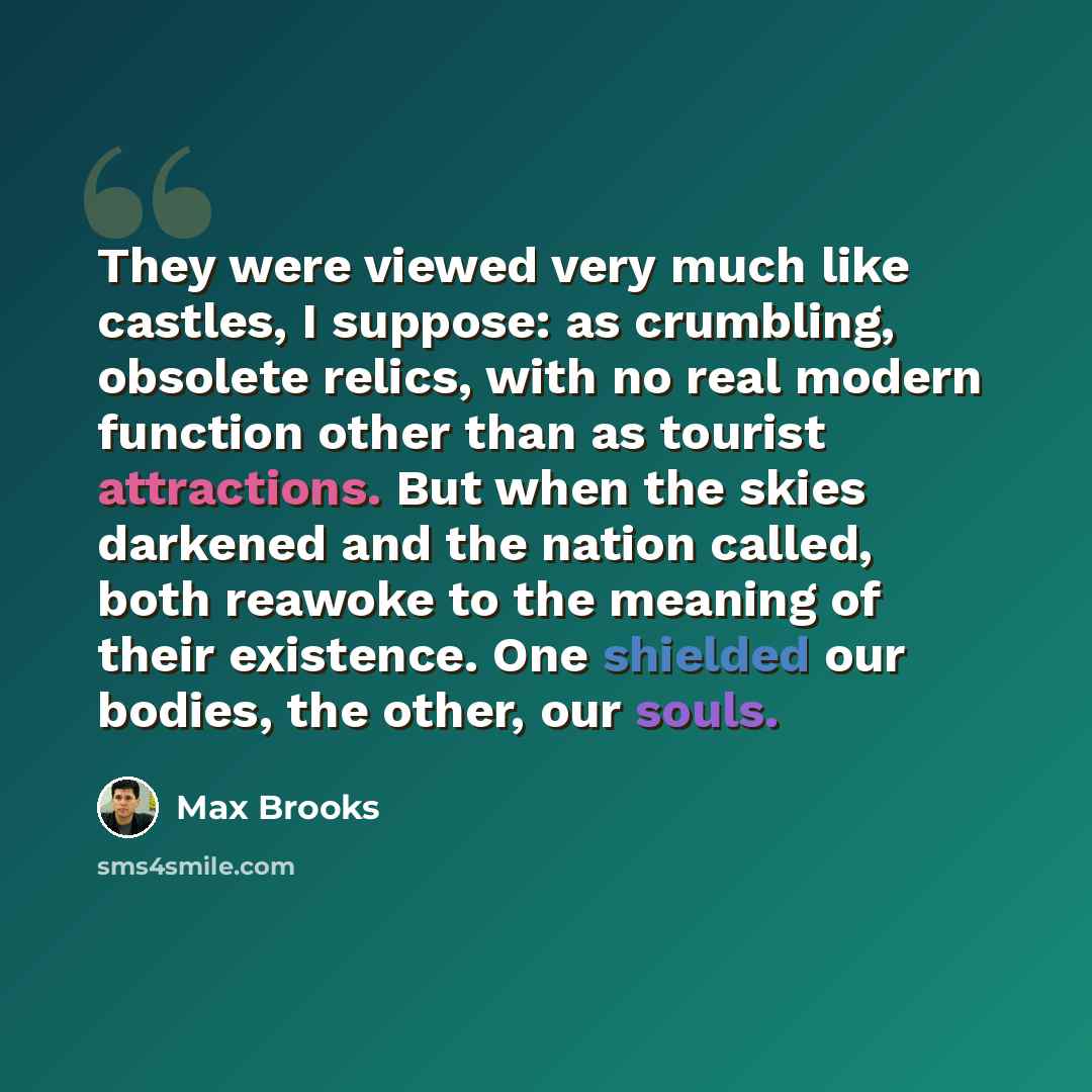 “They were viewed very much like castles, I suppose: as crumbling, obsolete relics, with no real modern function other than as tourist attractions. But when the skies darkened and the nation called, both reawoke to the meaning of their existence. One shielded our bodies, the other, our souls.” quote by Max Brooks