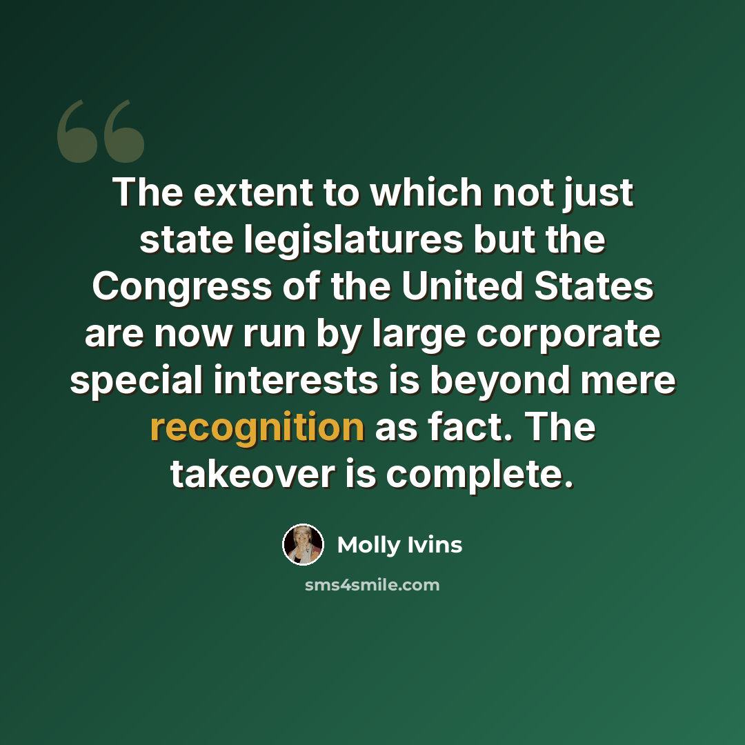 “The extent to which not just state legislatures but the Congress of the United States are now run by large corporate special interests is beyond mere recognition as fact. The takeover is complete.” quote by Molly Ivins