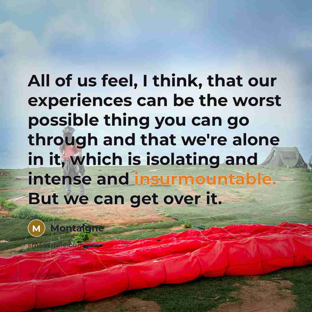 “All of us feel, I think, that our experiences can be the worst possible thing you can go through and that we're alone in it, which is isolating and intense and insurmountable. But we can get over it.” quote by Montaigne