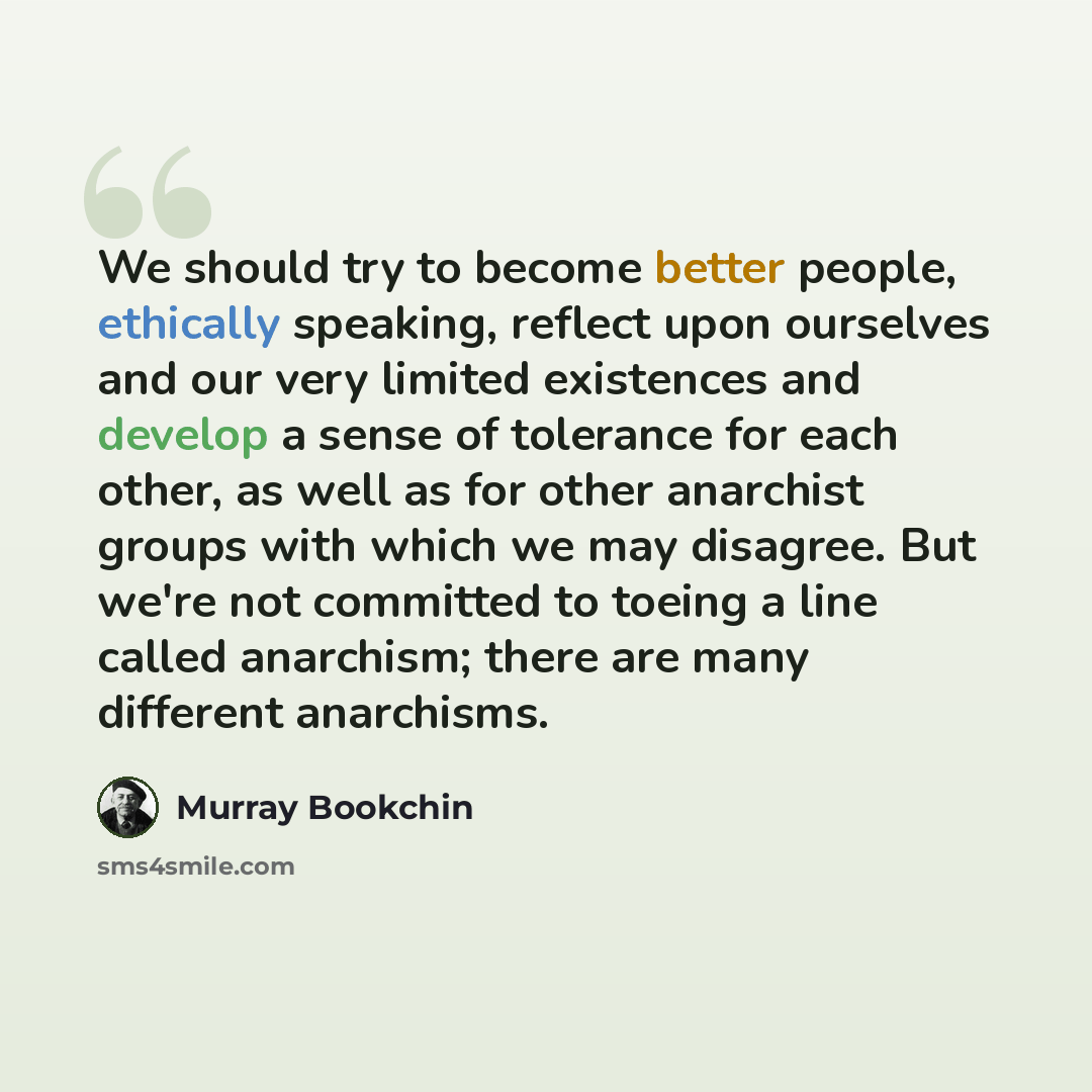 “We should try to become better people, ethically speaking, reflect upon ourselves and our very limited existences and develop a sense of tolerance for each other, as well as for other anarchist groups with which we may disagree. But we're not committed to toeing a line called anarchism; there are…” quote by Murray Bookchin