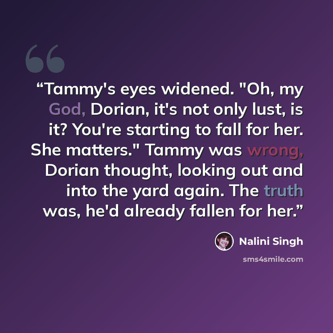 “Tammy's eyes widened. "Oh, my God, Dorian, it's not only lust, is it? You're starting to fall for her. She matters." Tammy was wrong, Dorian thought, looking out and into the yard again. The truth was, he'd already fallen for her.” quote by Nalini Singh