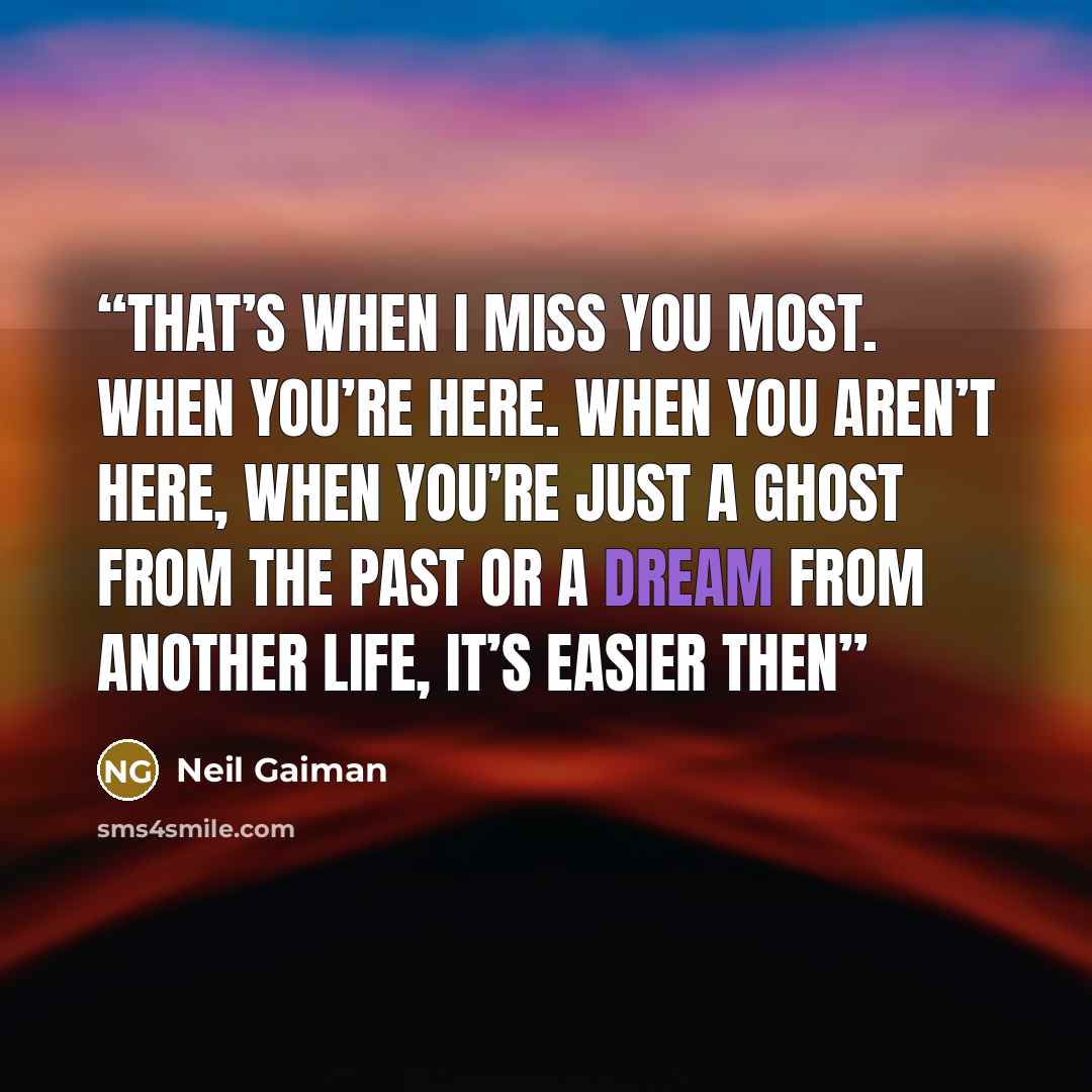 “That’s when I miss you most. When you’re here. When you aren’t here, when you’re just a ghost from the past or a dream from another life, it’s easier then” quote by Neil Gaiman