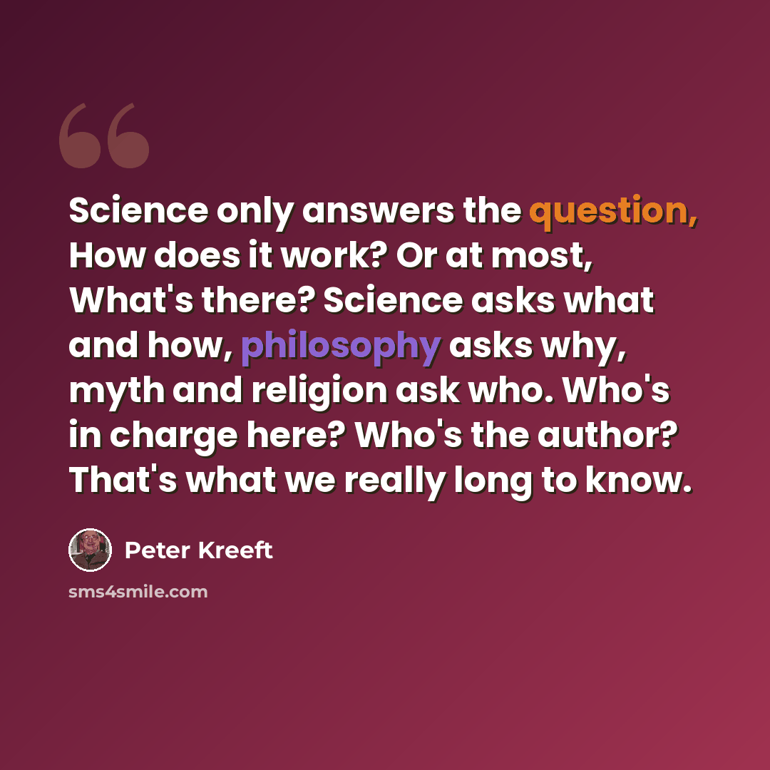“Science only answers the question, How does it work? Or at most, What's there? Science asks what and how, philosophy asks why, myth and religion ask who. Who's in charge here? Who's the author? That's what we really long to know.” quote by Peter Kreeft