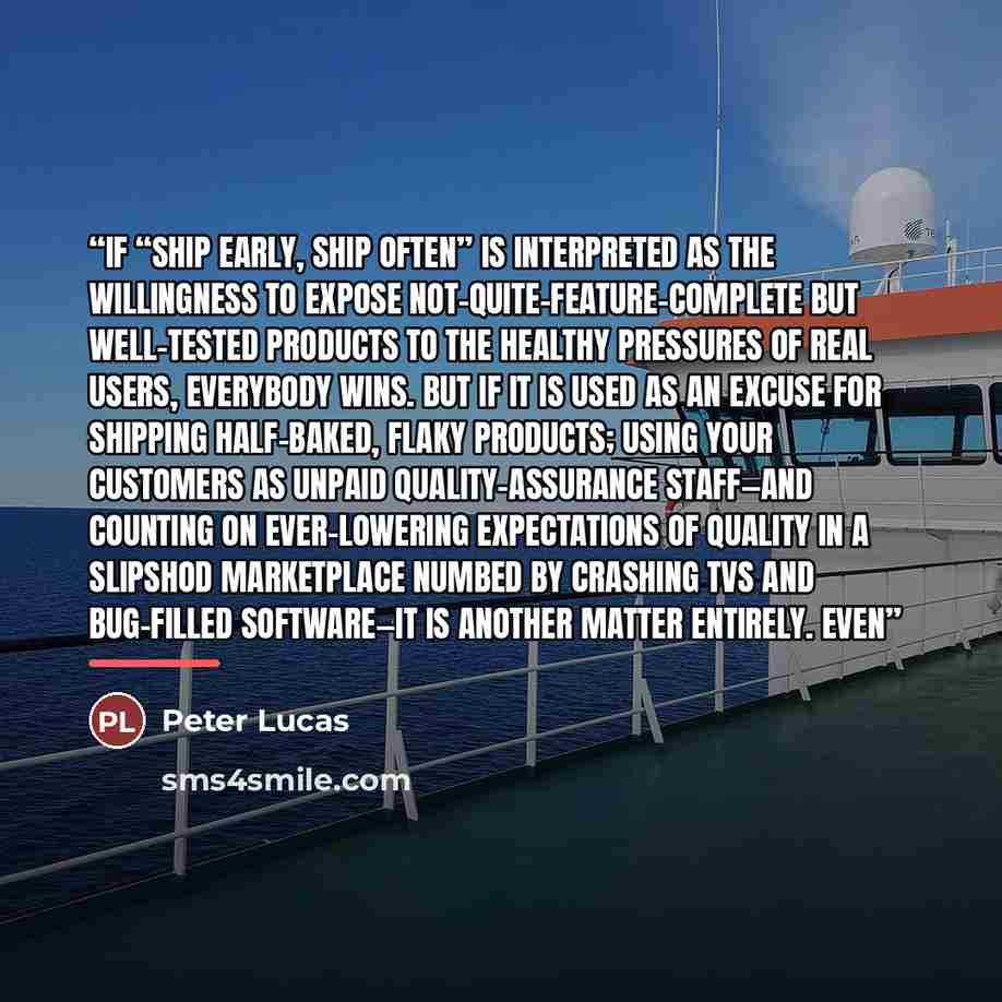 “If “ship early, ship often” is interpreted as the willingness to expose not-quite-feature-complete but well-tested products to the healthy pressures of real users, everybody wins. But if it is used as an excuse for shipping half-baked, flaky products; using your customers as unpaid…” quote by Peter Lucas