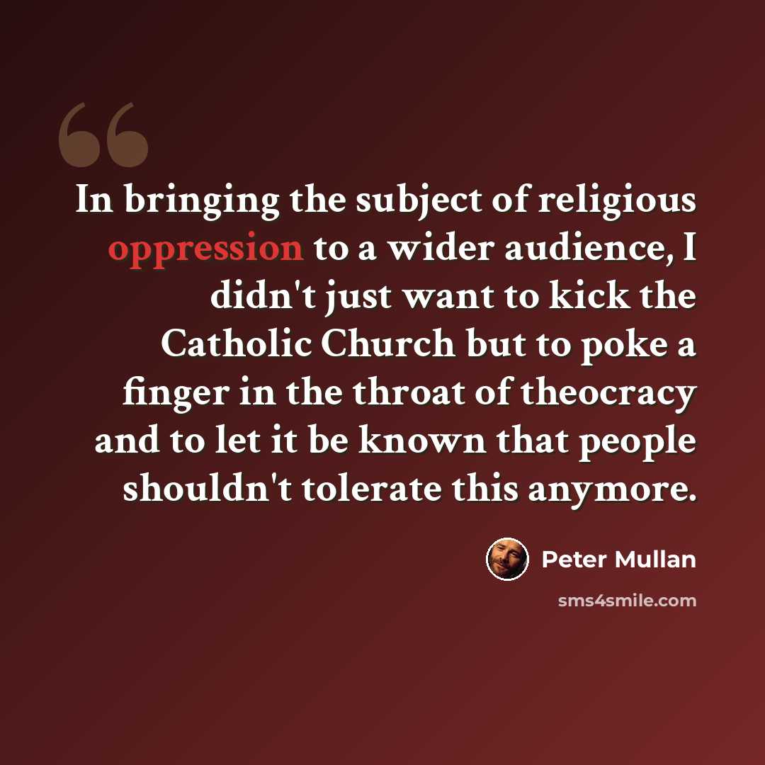 “In bringing the subject of religious oppression to a wider audience, I didn't just want to kick the Catholic Church but to poke a finger in the throat of theocracy and to let it be known that people shouldn't tolerate this anymore.” quote by Peter Mullan