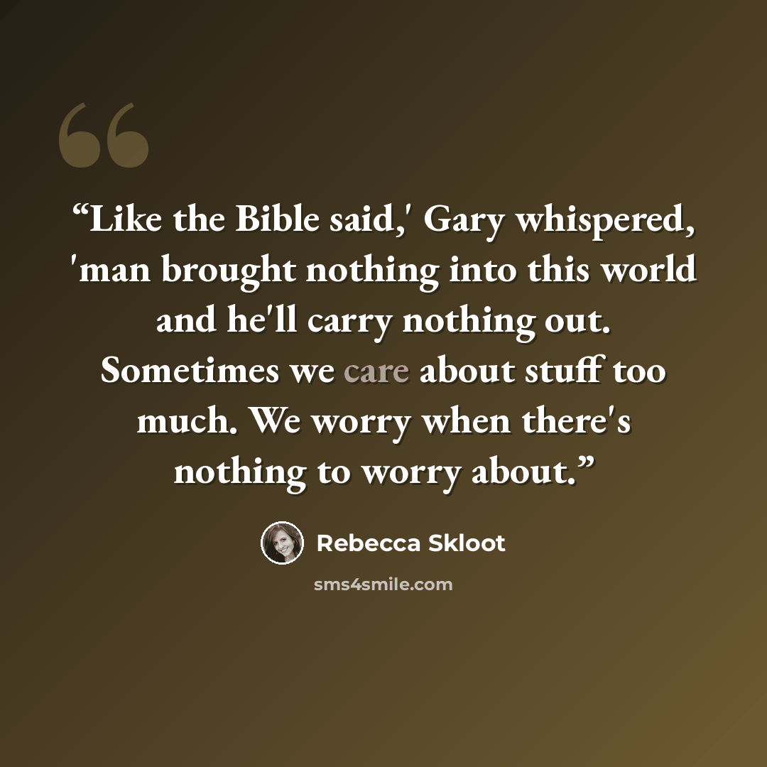 “Like the Bible said,' Gary whispered, 'man brought nothing into this world and he'll carry nothing out. Sometimes we care about stuff too much. We worry when there's nothing to worry about.” quote by Rebecca Skloot