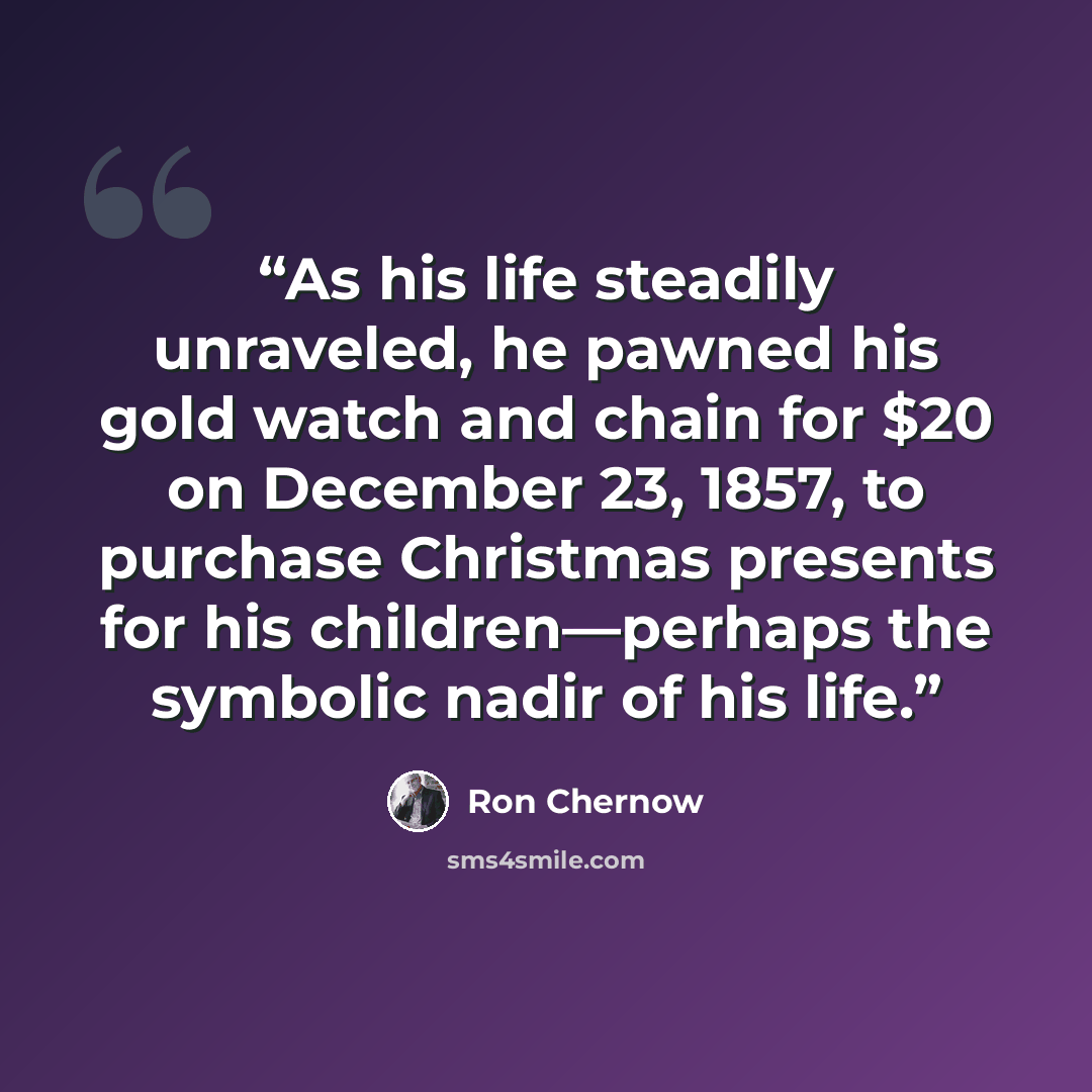 “As his life steadily unraveled, he pawned his gold watch and chain for $20 on December 23, 1857, to purchase Christmas presents for his children—perhaps the symbolic nadir of his life.” quote by Ron Chernow