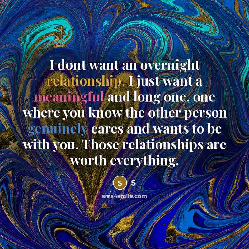 “I dont want an overnight relationship. I just want a meaningful and long one, one where you know the other person genuinely cares and wants to be with you. Those relationships are worth everything.” quote by S