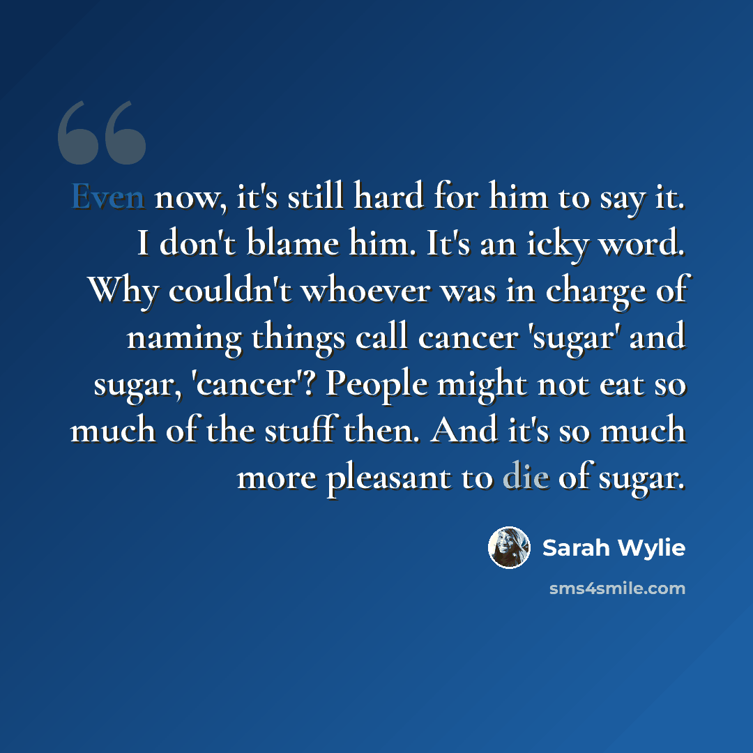 “Even now, it's still hard for him to say it. I don't blame him. It's an icky word. Why couldn't whoever was in charge of naming things call cancer 'sugar' and sugar, 'cancer'? People might not eat so much of the stuff then. And it's so much more pleasant to die of sugar.” quote by Sarah Wylie