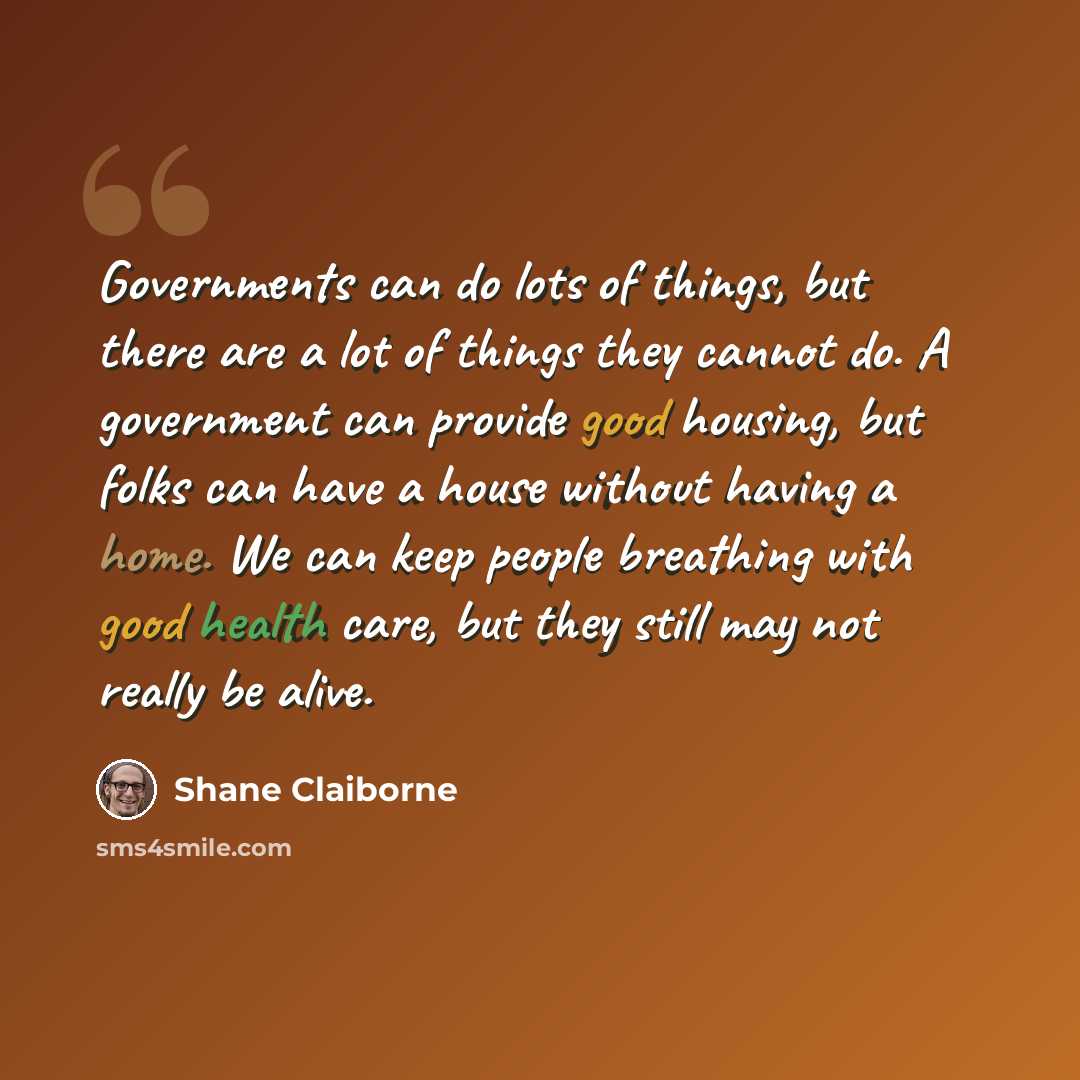 “Governments can do lots of things, but there are a lot of things they cannot do. A government can provide good housing, but folks can have a house without having a home. We can keep people breathing with good health care, but they still may not really be alive.” quote by Shane Claiborne
