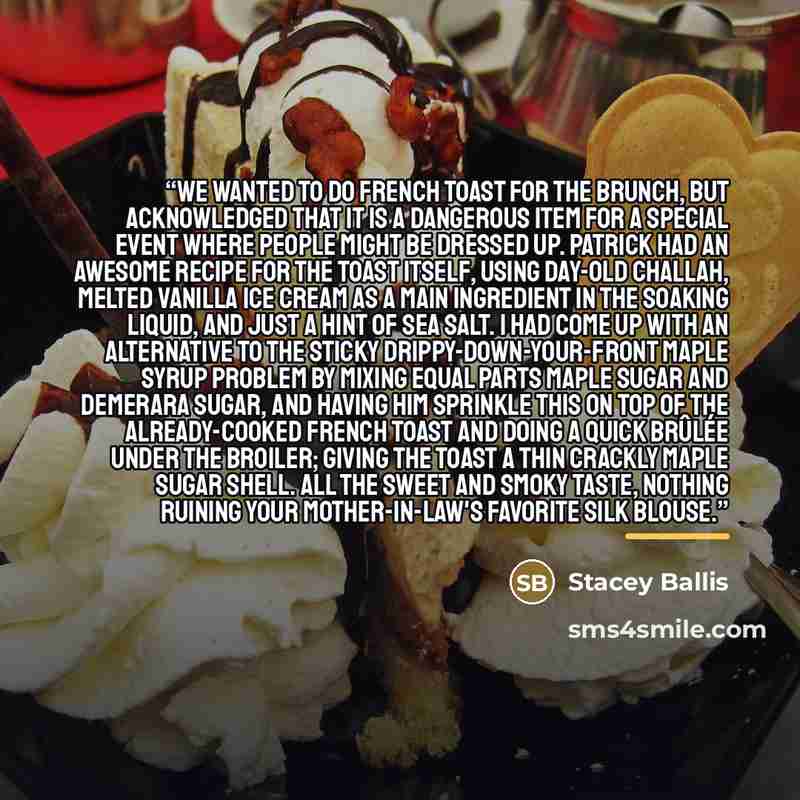 “We wanted to do French toast for the brunch, but acknowledged that it is a dangerous item for a special event where people might be dressed up. Patrick had an awesome recipe for the toast itself, using day-old Challah, melted vanilla ice cream as a main ingredient in the soaking liquid, and just a…” quote by Stacey Ballis