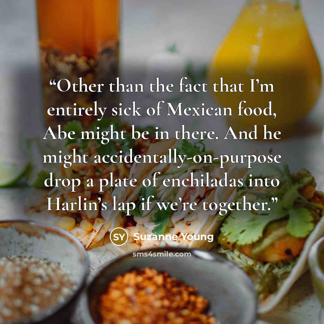 “Other than the fact that I’m entirely sick of Mexican food, Abe might be in there. And he might accidentally-on-purpose drop a plate of enchiladas into Harlin’s lap if we’re together.” quote by Suzanne Young