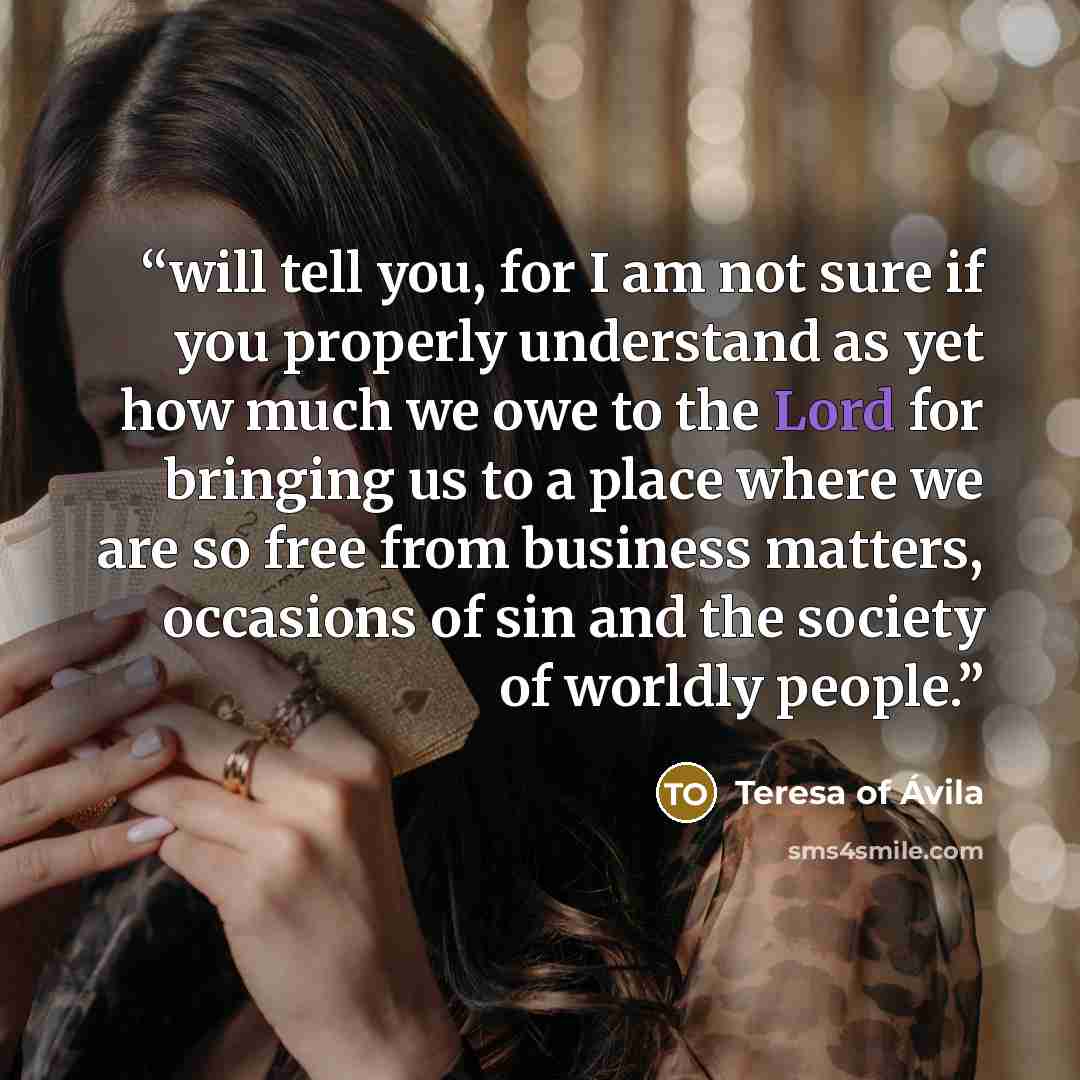 “will tell you, for I am not sure if you properly understand as yet how much we owe to the Lord for bringing us to a place where we are so free from business matters, occasions of sin and the society of worldly people.” quote by Teresa of Ávila