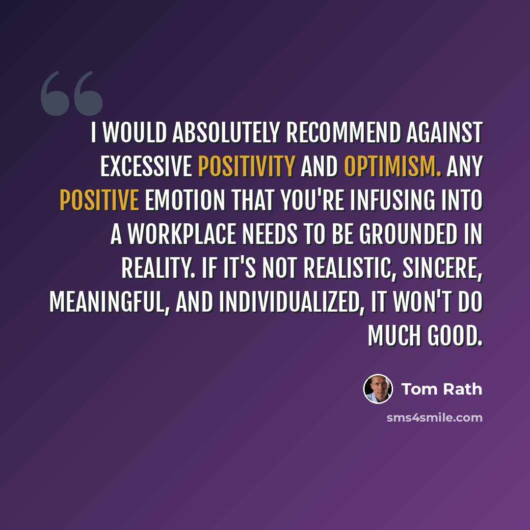 “I would absolutely recommend against excessive positivity and optimism. Any positive emotion that you're infusing into a workplace needs to be grounded in reality. If it's not realistic, sincere, meaningful, and individualized, it won't do much good.” quote by Tom Rath