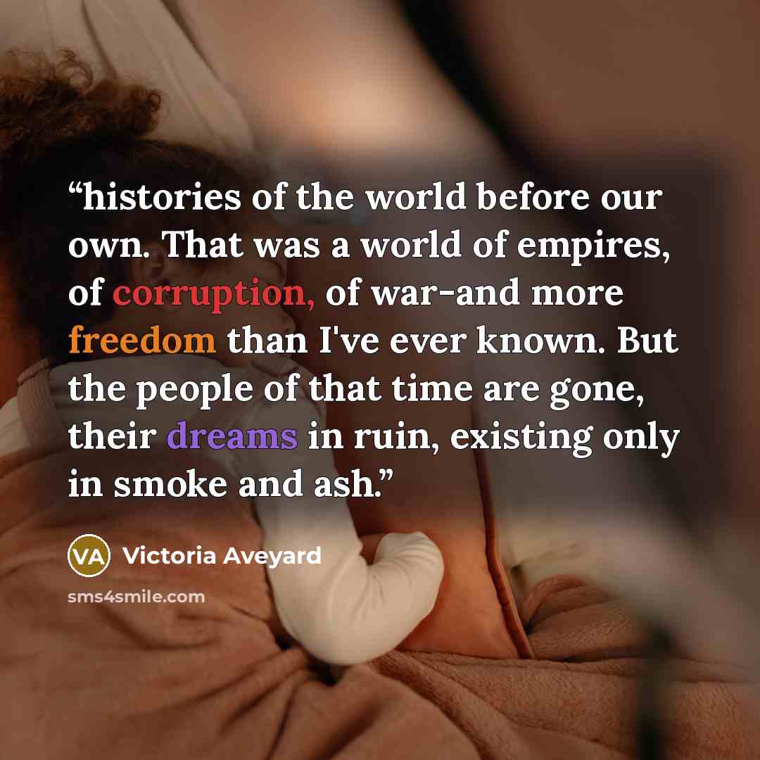 “histories of the world before our own. That was a world of empires, of corruption, of war-and more freedom than I've ever known. But the people of that time are gone, their dreams in ruin, existing only in smoke and ash.” quote by Victoria Aveyard
