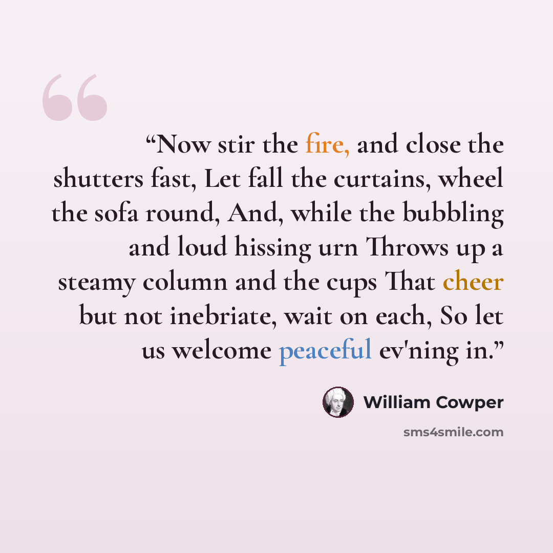“Now stir the fire, and close the shutters fast, Let fall the curtains, wheel the sofa round, And, while the bubbling and loud hissing urn Throws up a steamy column and the cups That cheer but not inebriate, wait on each, So let us welcome peaceful ev'ning in.” quote by William Cowper
