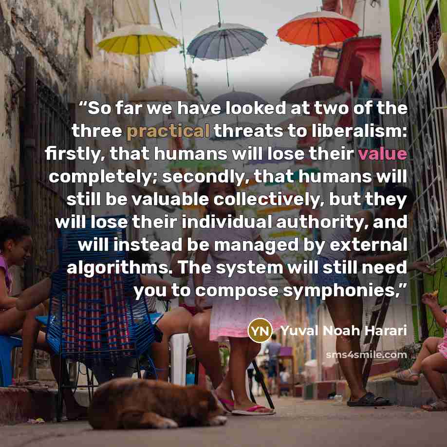 “So far we have looked at two of the three practical threats to liberalism: firstly, that humans will lose their value completely; secondly, that humans will still be valuable collectively, but they will lose their individual authority, and will instead be managed by external algorithms. The system…” quote by Yuval Noah Harari